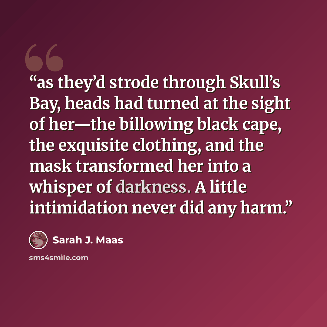 “as they’d strode through Skull’s Bay, heads had turned at the sight of her—the billowing black cape, the exquisite clothing, and the mask transformed her into a whisper of darkness. A little intimidation never did any harm.” quote by Sarah J. Maas