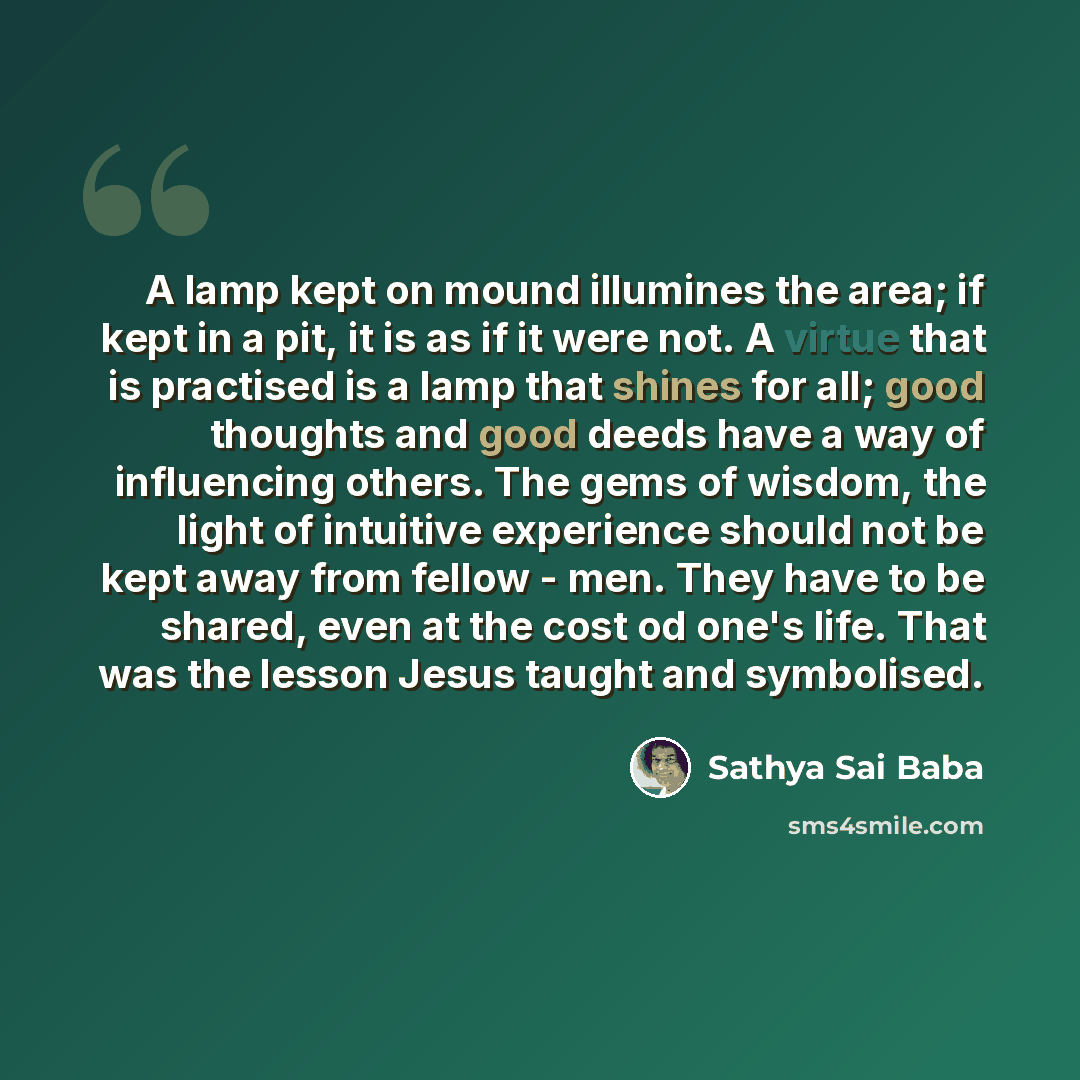 “A lamp kept on mound illumines the area; if kept in a pit, it is as if it were not. A virtue that is practised is a lamp that shines for all; good thoughts and good deeds have a way of influencing others. The gems of wisdom, the light of intuitive experience should not be kept away from fellow…” quote by Sathya Sai Baba