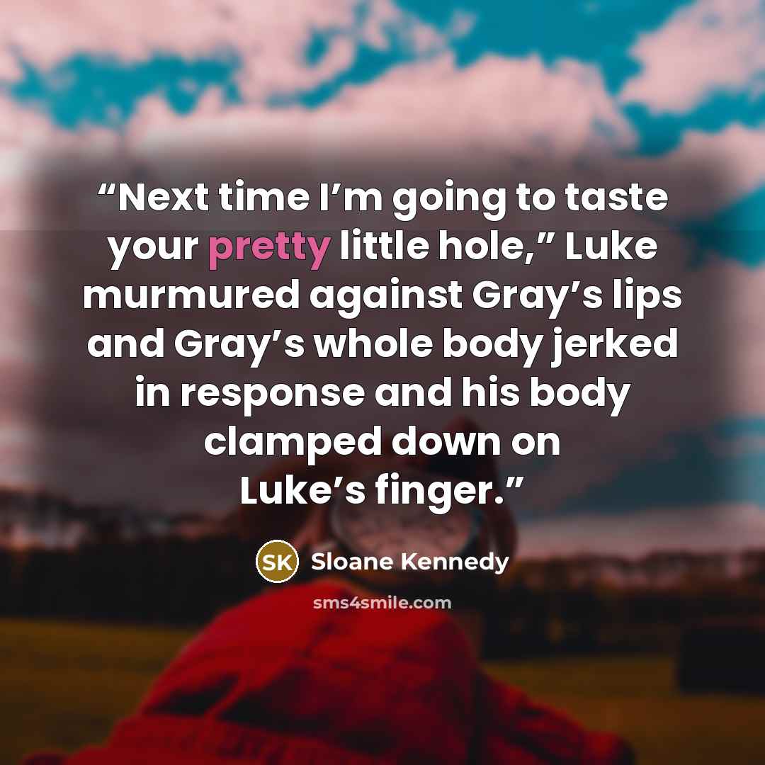 “Next time I’m going to taste your pretty little hole,” Luke murmured against Gray’s lips and Gray’s whole body jerked in response and his body clamped down on Luke’s finger.” quote by Sloane Kennedy
