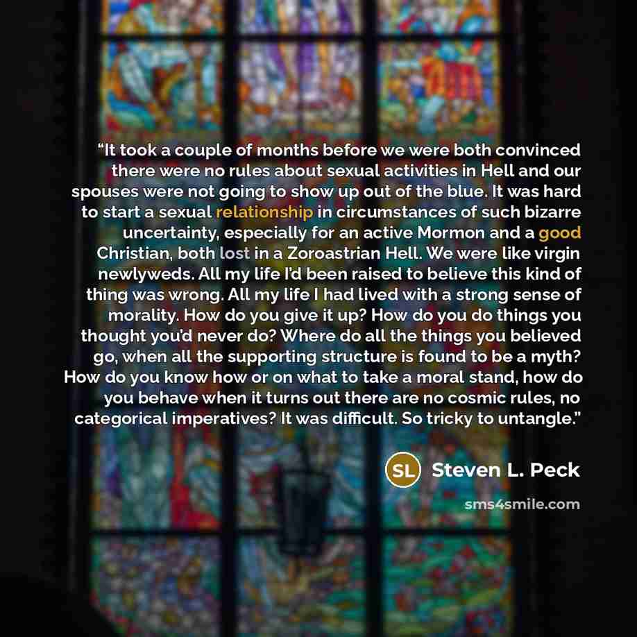 “It took a couple of months before we were both convinced there were no rules about sexual activities in Hell and our spouses were not going to show up out of the blue. It was hard to start a sexual relationship in circumstances of such bizarre uncertainty, especially for an active Mormon and a…” quote by Steven L. Peck