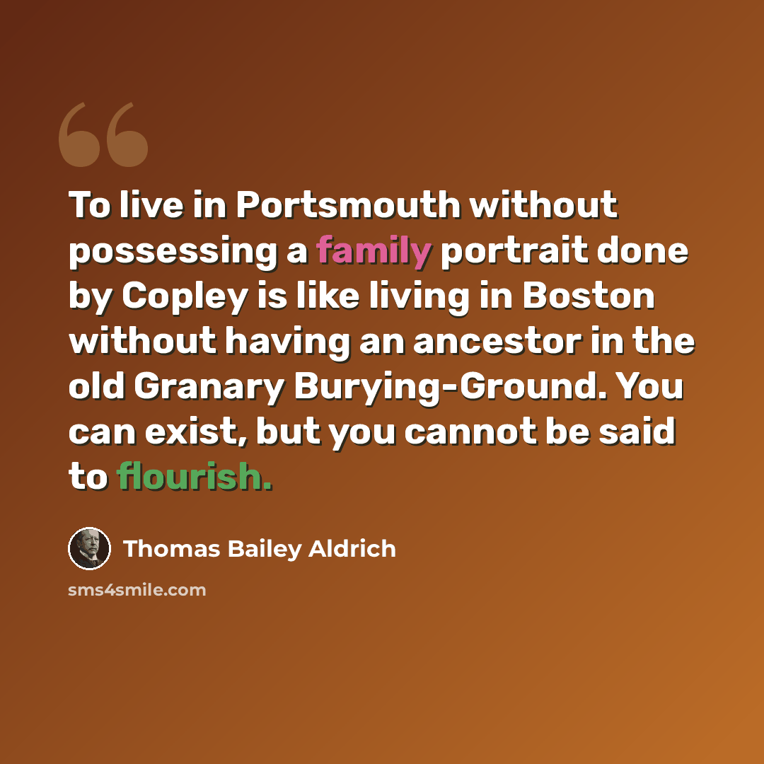“To live in Portsmouth without possessing a family portrait done by Copley is like living in Boston without having an ancestor in the old Granary Burying-Ground. You can exist, but you cannot be said to flourish.” quote by Thomas Bailey Aldrich