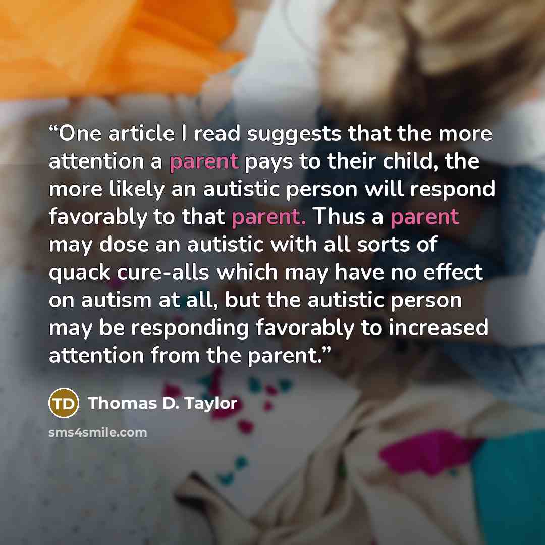 “One article I read suggests that the more attention a parent pays to their child, the more likely an autistic person will respond favorably to that parent. Thus a parent may dose an autistic with all sorts of quack cure-alls which may have no effect on autism at all, but the autistic person may be…” quote by Thomas D. Taylor