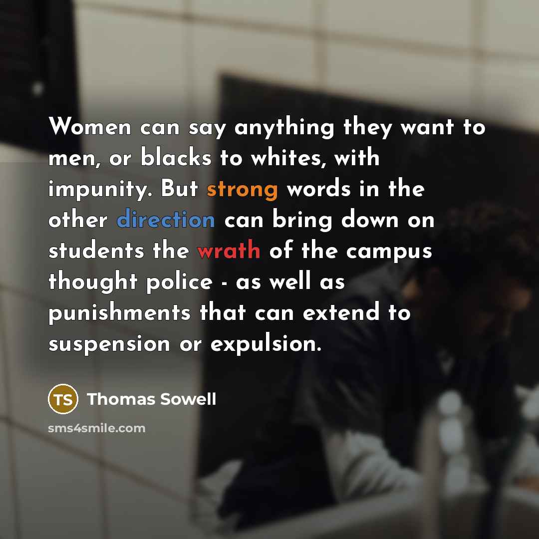 “Women can say anything they want to men, or blacks to whites, with impunity. But strong words in the other direction can bring down on students the wrath of the campus thought police - as well as punishments that can extend to suspension or expulsion.” quote by Thomas Sowell