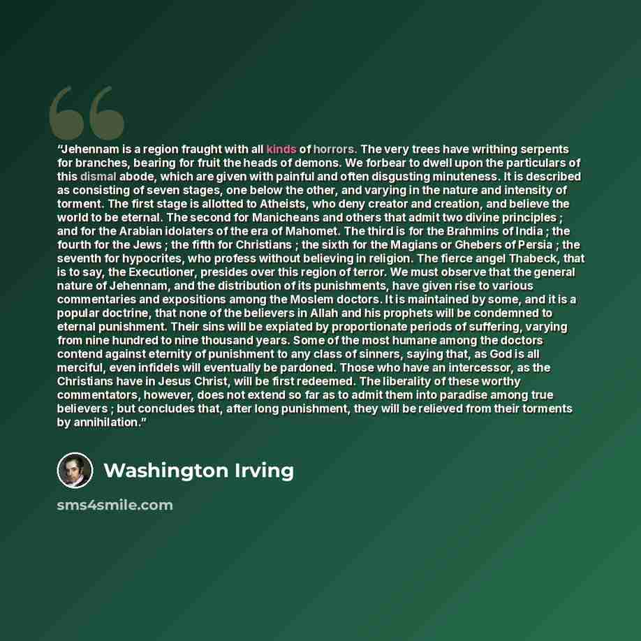 “Jehennam is a region fraught with all kinds of horrors. The very trees have writhing serpents for branches, bearing for fruit the heads of demons. We forbear to dwell upon the particulars of this dismal abode, which are given with painful and often disgusting minuteness. It is described as…” quote by Washington Irving