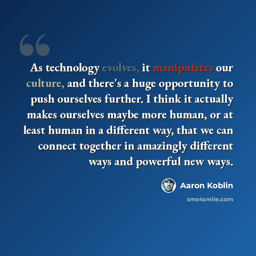 “As technology evolves, it manipulates our culture, and there's a huge opportunity to push ourselves further. I think it actually makes ourselves maybe more human, or at least human in a different way, that we can connect together in amazingly different ways and powerful new ways.” quote by Aaron Koblin