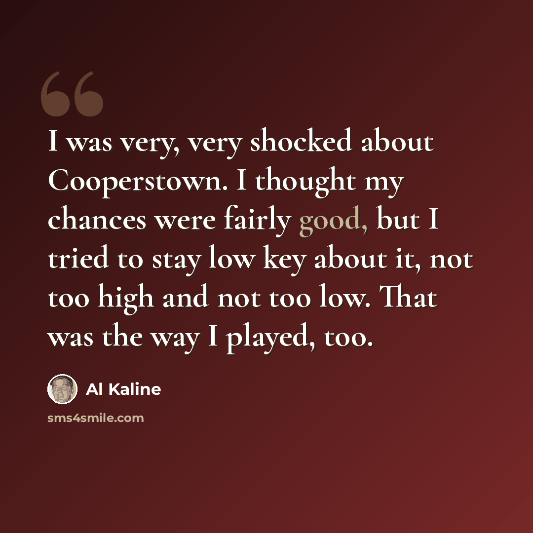 “I was very, very shocked about Cooperstown. I thought my chances were fairly good, but I tried to stay low key about it, not too high and not too low. That was the way I played, too.” quote by Al Kaline