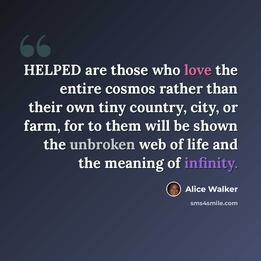 “HELPED are those who love the entire cosmos rather than their own tiny country, city, or farm, for to them will be shown the unbroken web of life and the meaning of infinity.” quote by Alice Walker