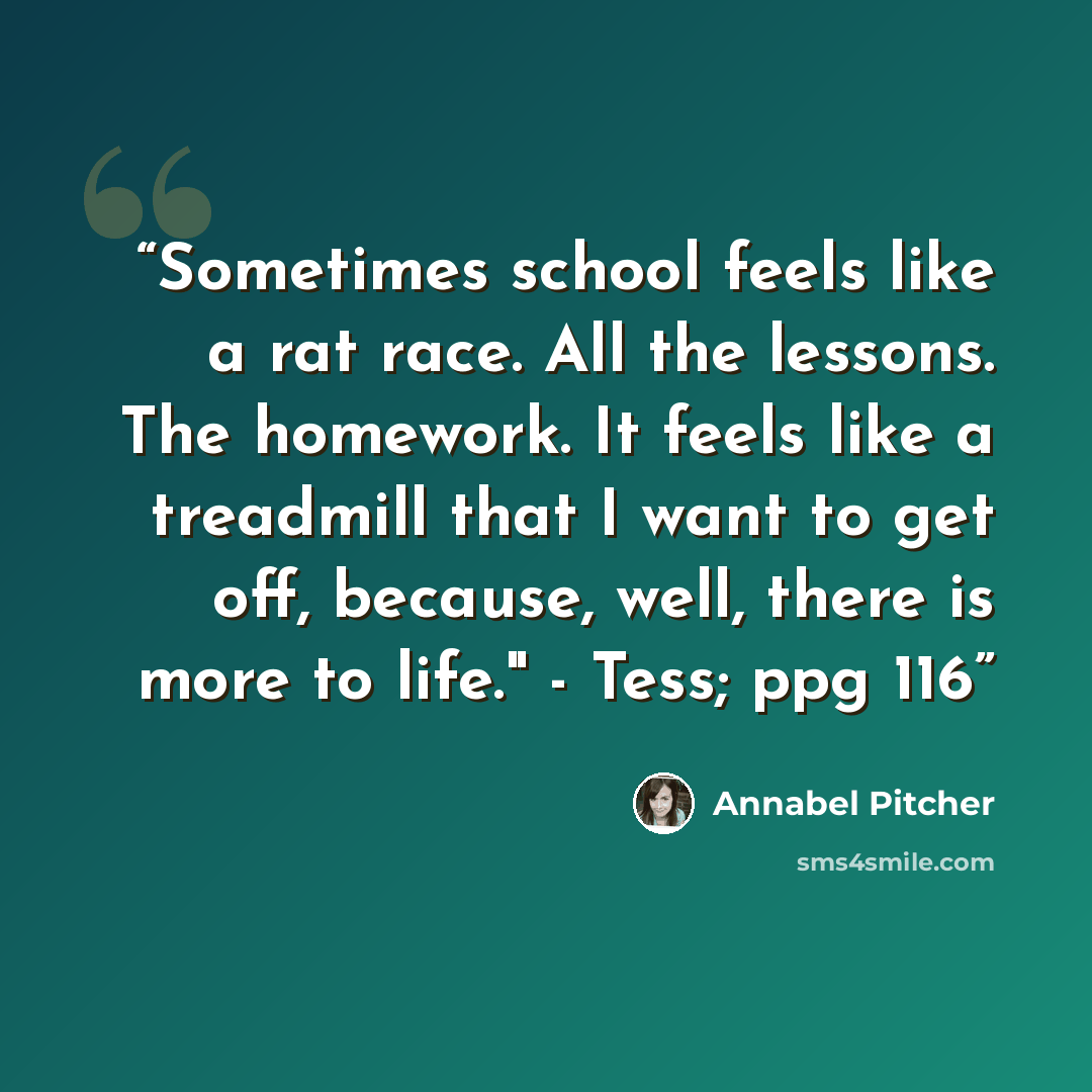 “Sometimes school feels like a rat race. All the lessons. The homework. It feels like a treadmill that I want to get off, because, well, there is more to life." - Tess; ppg 116” quote by Annabel Pitcher