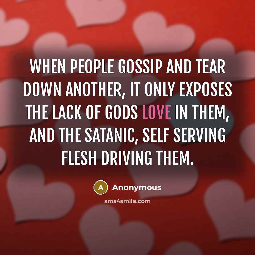“When people gossip and tear down another, it only exposes the lack of Gods love in them, and the satanic, self serving flesh driving them.” quote by Anonymous