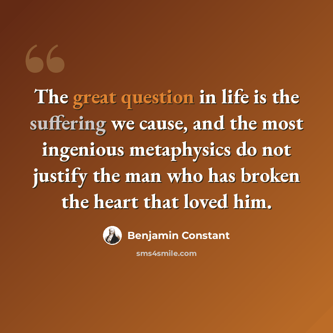 “The great question in life is the suffering we cause, and the most ingenious metaphysics do not justify the man who has broken the heart that loved him.” quote by Benjamin Constant