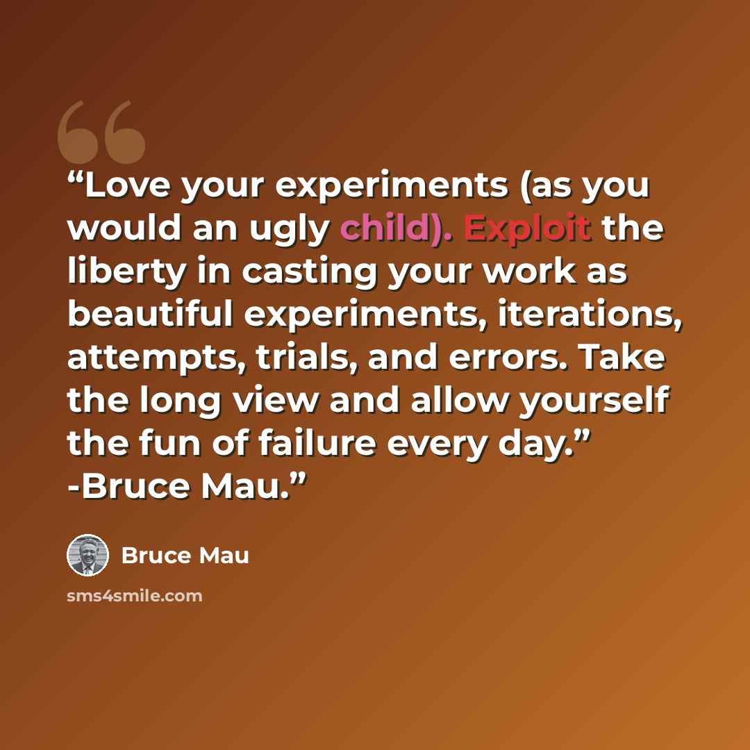 “Love your experiments (as you would an ugly child). Exploit the liberty in casting your work as beautiful experiments, iterations, attempts, trials, and errors. Take the long view and allow yourself the fun of failure every day.” -Bruce Mau.” quote by Bruce Mau