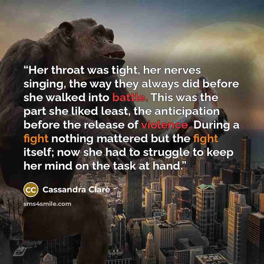 “Her throat was tight, her nerves singing, the way they always did before she walked into battle. This was the part she liked least, the anticipation before the release of violence. During a fight nothing mattered but the fight itself; now she had to struggle to keep her mind on the task at hand.” quote by Cassandra Clare