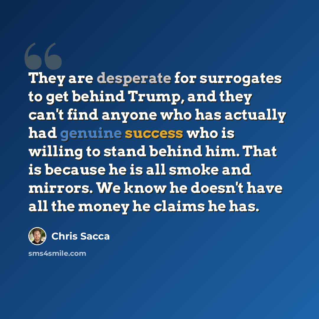 “They are desperate for surrogates to get behind Trump, and they can't find anyone who has actually had genuine success who is willing to stand behind him. That is because he is all smoke and mirrors. We know he doesn't have all the money he claims he has.” quote by Chris Sacca