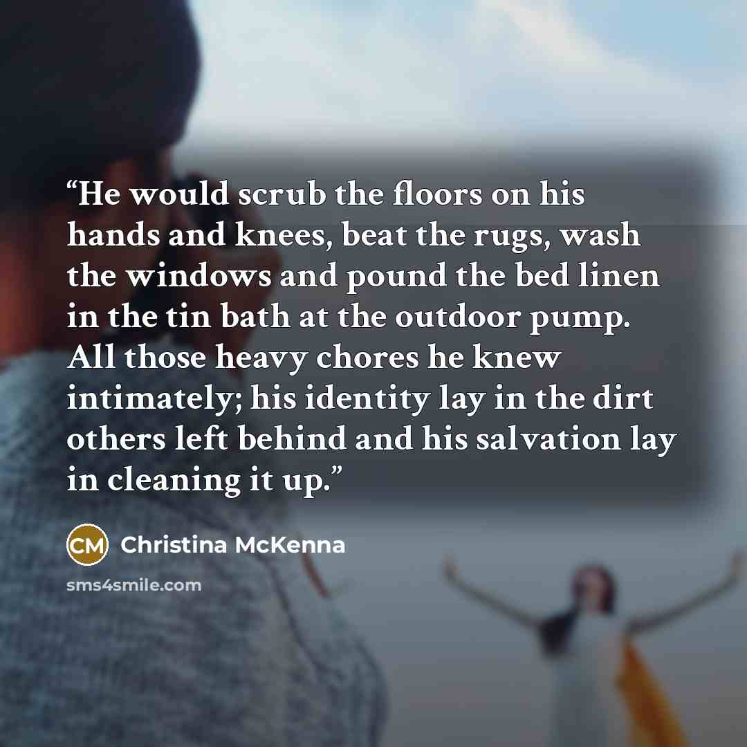 “He would scrub the floors on his hands and knees, beat the rugs, wash the windows and pound the bed linen in the tin bath at the outdoor pump. All those heavy chores he knew intimately; his identity lay in the dirt others left behind and his salvation lay in cleaning it up.” quote by Christina McKenna