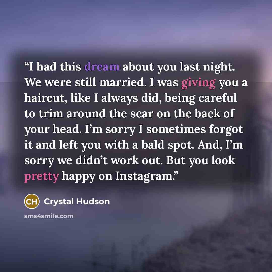 “I had this dream about you last night. We were still married. I was giving you a haircut, like I always did, being careful to trim around the scar on the back of your head. I’m sorry I sometimes forgot it and left you with a bald spot. And, I’m sorry we didn’t work out. But you look pretty happy…” quote by Crystal Hudson