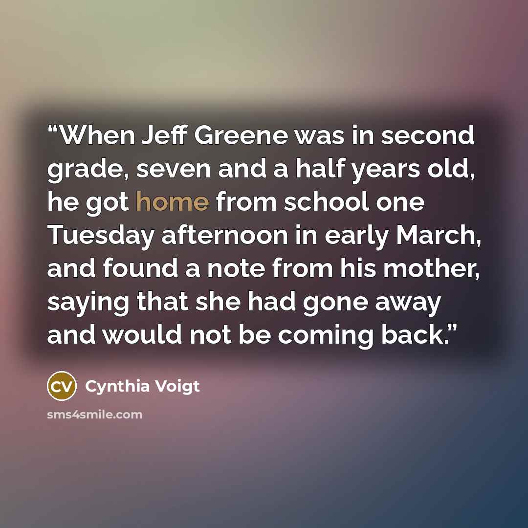 “When Jeff Greene was in second grade, seven and a half years old, he got home from school one Tuesday afternoon in early March, and found a note from his mother, saying that she had gone away and would not be coming back.” quote by Cynthia Voigt