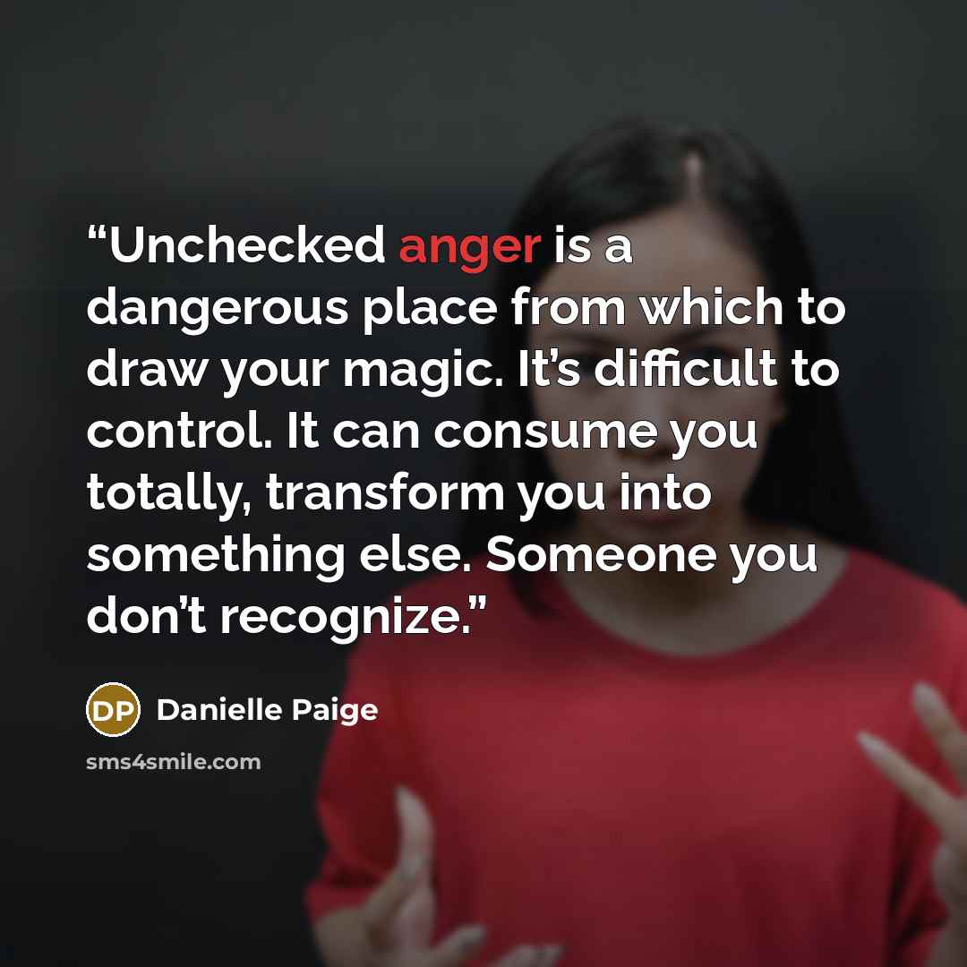 “Unchecked anger is a dangerous place from which to draw your magic. It’s difficult to control. It can consume you totally, transform you into something else. Someone you don’t recognize.” quote by Danielle Paige