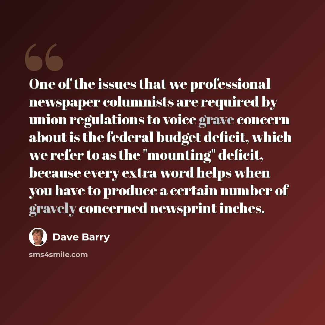 “One of the issues that we professional newspaper columnists are required by union regulations to voice grave concern about is the federal budget deficit, which we refer to as the "mounting" deficit, because every extra word helps when you have to produce a certain number of gravely concerned…” quote by Dave Barry
