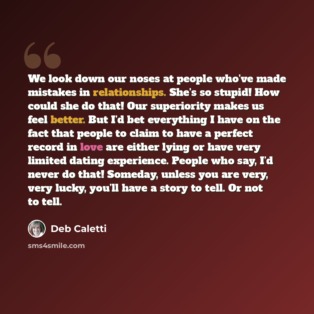 “We look down our noses at people who've made mistakes in relationships. She's so stupid! How could she do that! Our superiority makes us feel better. But I’d bet everything I have on the fact that people to claim to have a perfect record in love are either lying or have very limited dating…” quote by Deb Caletti