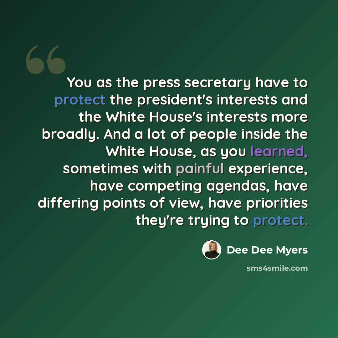 “You as the press secretary have to protect the president's interests and the White House's interests more broadly. And a lot of people inside the White House, as you learned, sometimes with painful experience, have competing agendas, have differing points of view, have priorities they're trying to…” quote by Dee Dee Myers