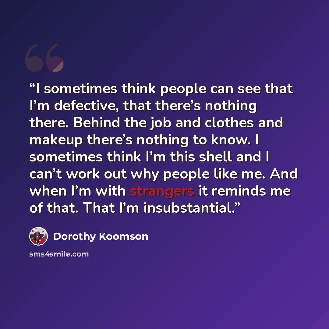 “I sometimes think people can see that I’m defective, that there’s nothing there. Behind the job and clothes and makeup there’s nothing to know. I sometimes think I’m this shell and I can’t work out why people like me. And when I’m with strangers it reminds me of that. That I’m insubstantial.” quote by Dorothy Koomson