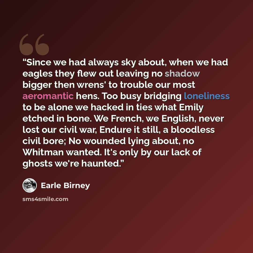 “Since we had always sky about, when we had eagles they flew out leaving no shadow bigger then wrens' to trouble our most aeromantic hens. Too busy bridging loneliness to be alone we hacked in ties what Emily etched in bone. We French, we English, never lost our civil war, Endure it still, a…” quote by Earle Birney