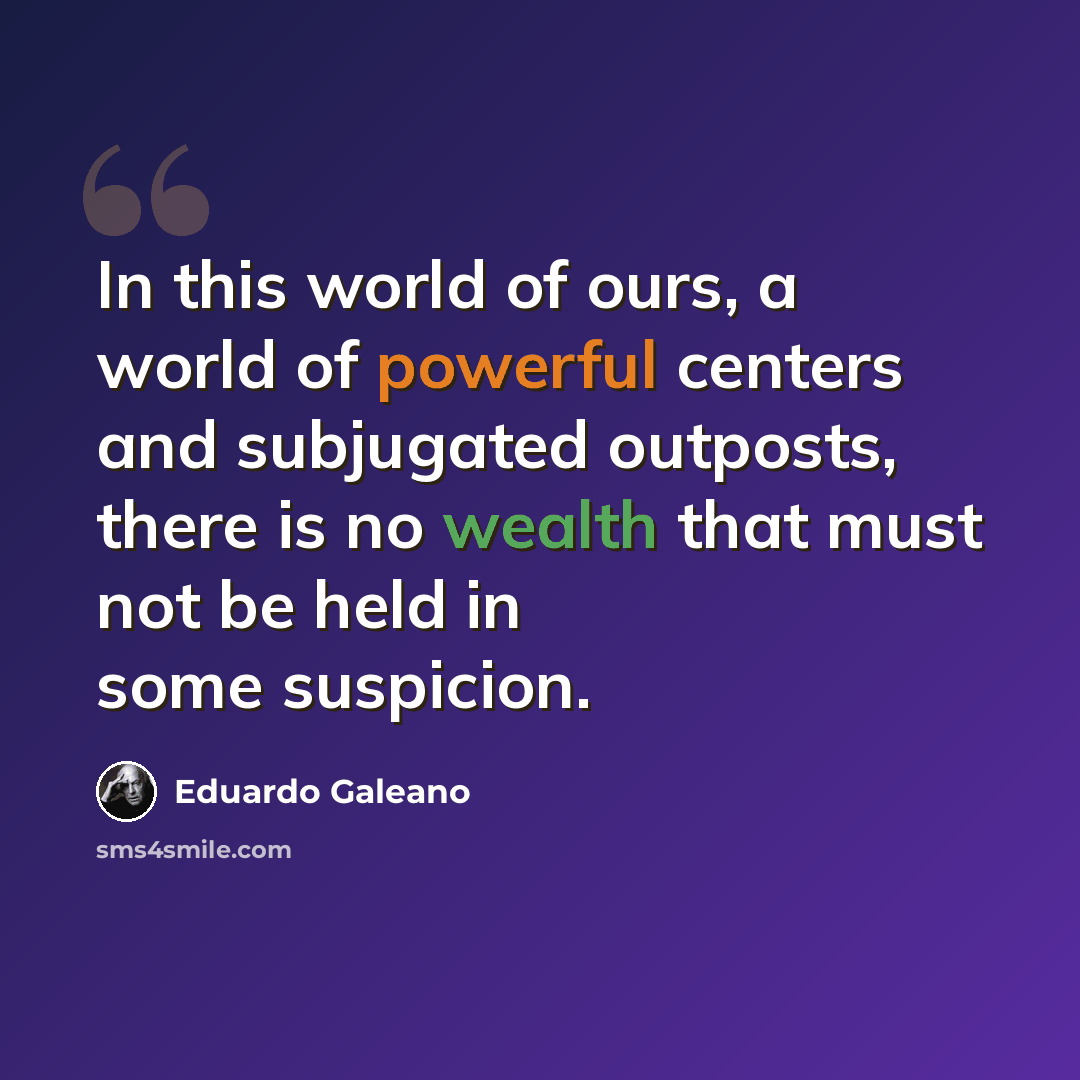 “In this world of ours, a world of powerful centers and subjugated outposts, there is no wealth that must not be held in some suspicion.” quote by Eduardo Galeano