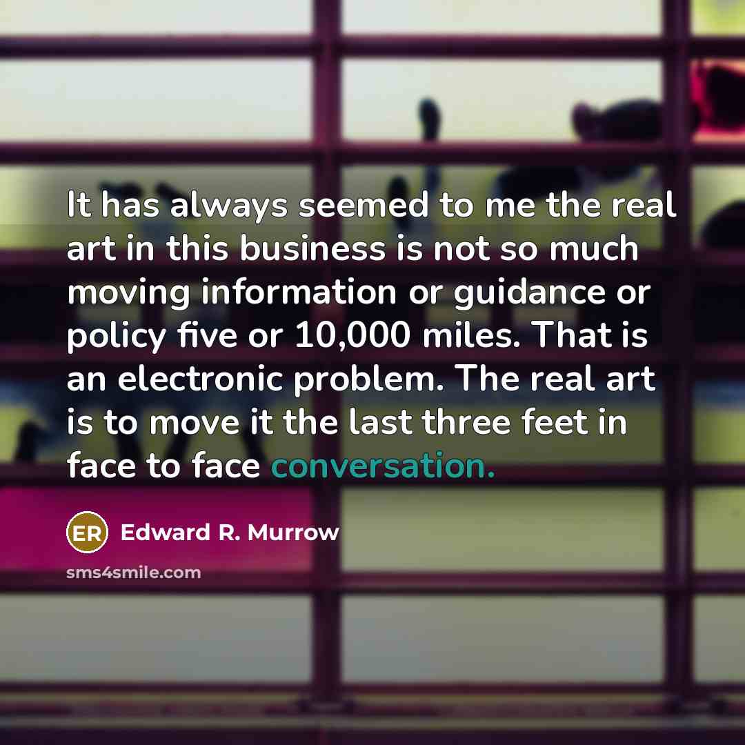 “It has always seemed to me the real art in this business is not so much moving information or guidance or policy five or 10,000 miles. That is an electronic problem. The real art is to move it the last three feet in face to face conversation.” quote by Edward R. Murrow