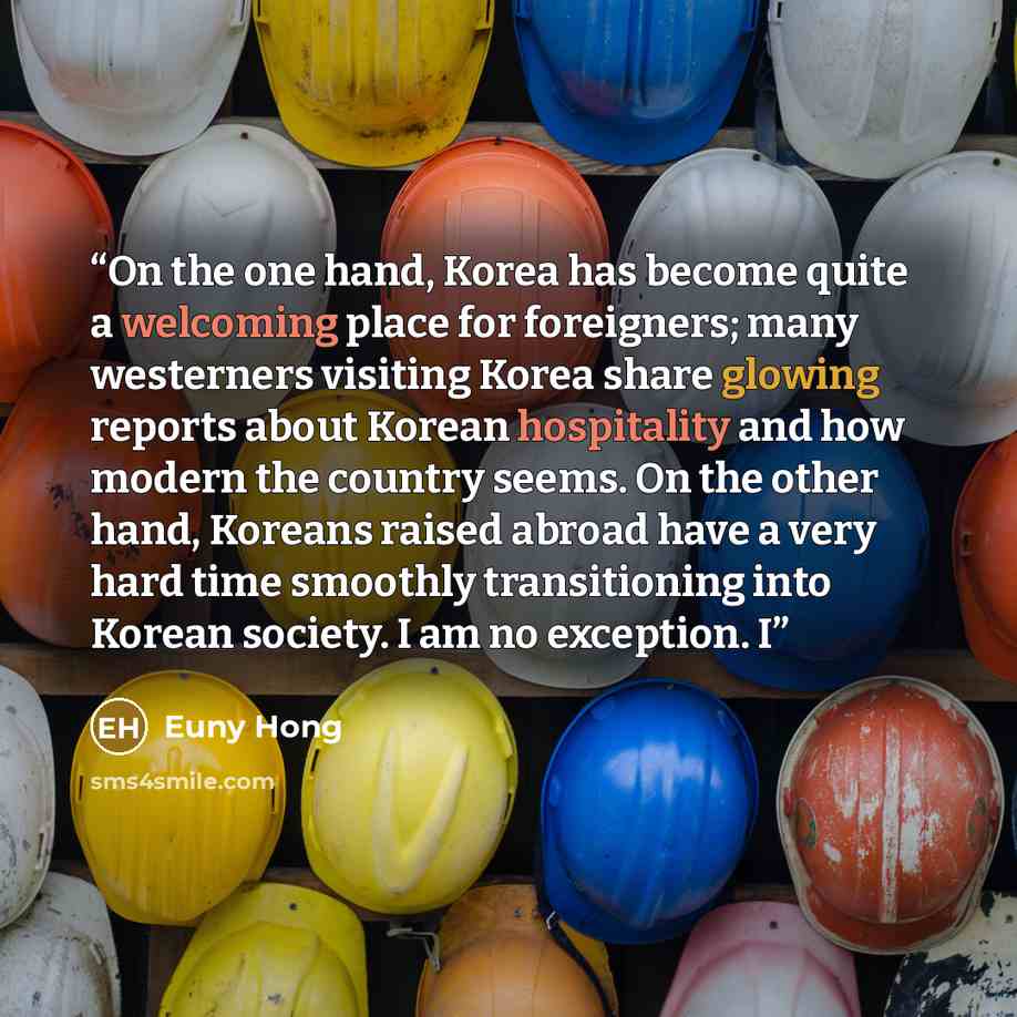 “On the one hand, Korea has become quite a welcoming place for foreigners; many westerners visiting Korea share glowing reports about Korean hospitality and how modern the country seems. On the other hand, Koreans raised abroad have a very hard time smoothly transitioning into Korean society. I am…” quote by Euny Hong