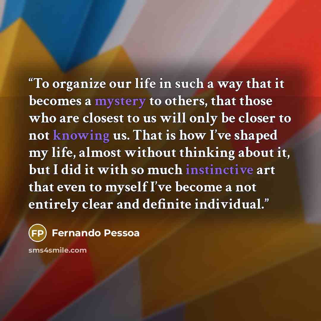 “To organize our life in such a way that it becomes a mystery to others, that those who are closest to us will only be closer to not knowing us. That is how I’ve shaped my life, almost without thinking about it, but I did it with so much instinctive art that even to myself I’ve become a not…” quote by Fernando Pessoa