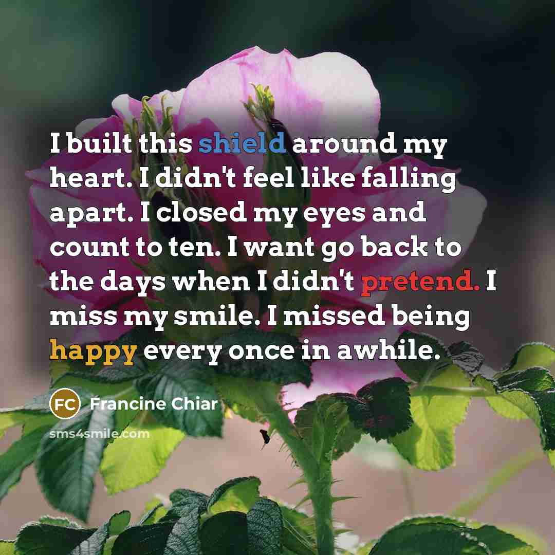 “I built this shield around my heart. I didn't feel like falling apart. I closed my eyes and count to ten. I want go back to the days when I didn't pretend. I miss my smile. I missed being happy every once in awhile.” quote by Francine Chiar