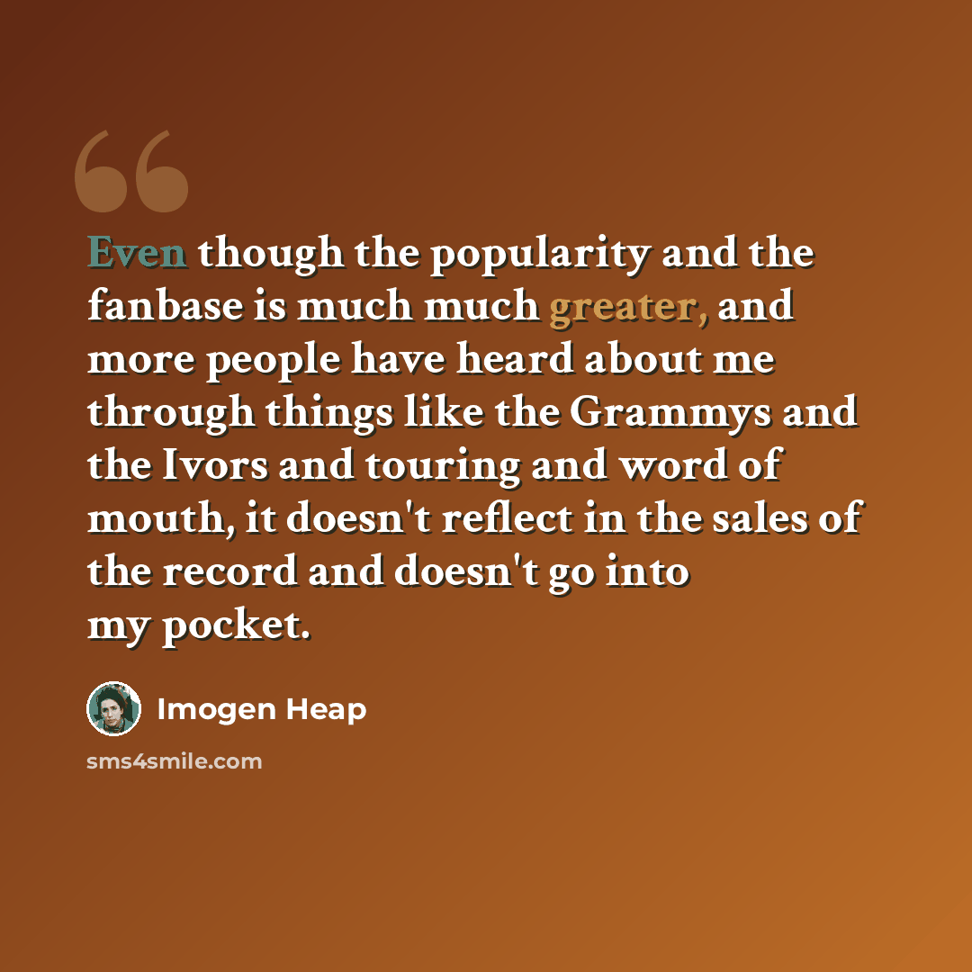 “Even though the popularity and the fanbase is much much greater, and more people have heard about me through things like the Grammys and the Ivors and touring and word of mouth, it doesn't reflect in the sales of the record and doesn't go into my pocket.” quote by Imogen Heap