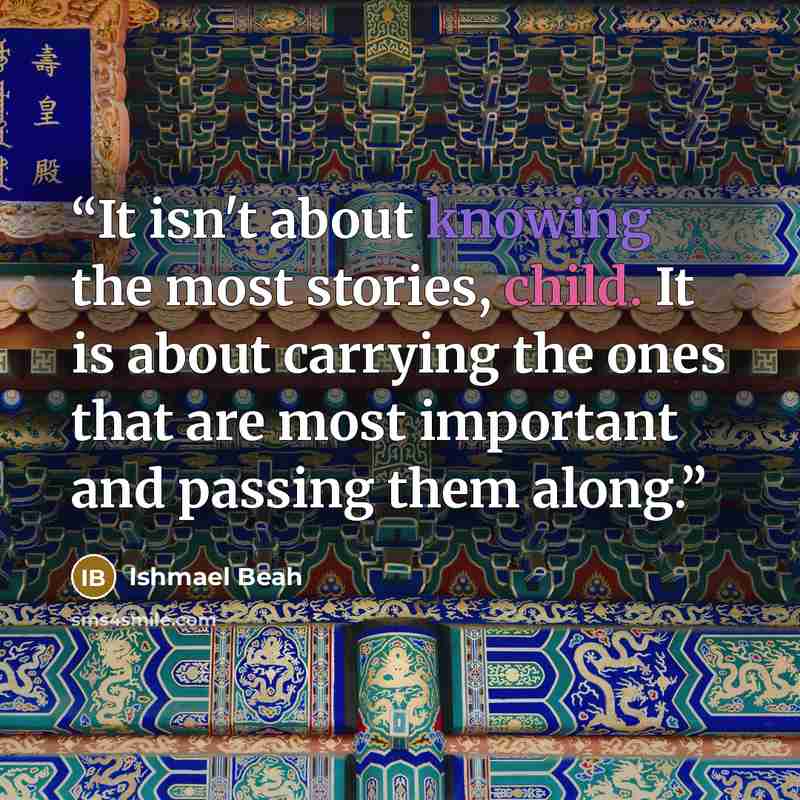 “It isn't about knowing the most stories, child. It is about carrying the ones that are most important and passing them along.” quote by Ishmael Beah