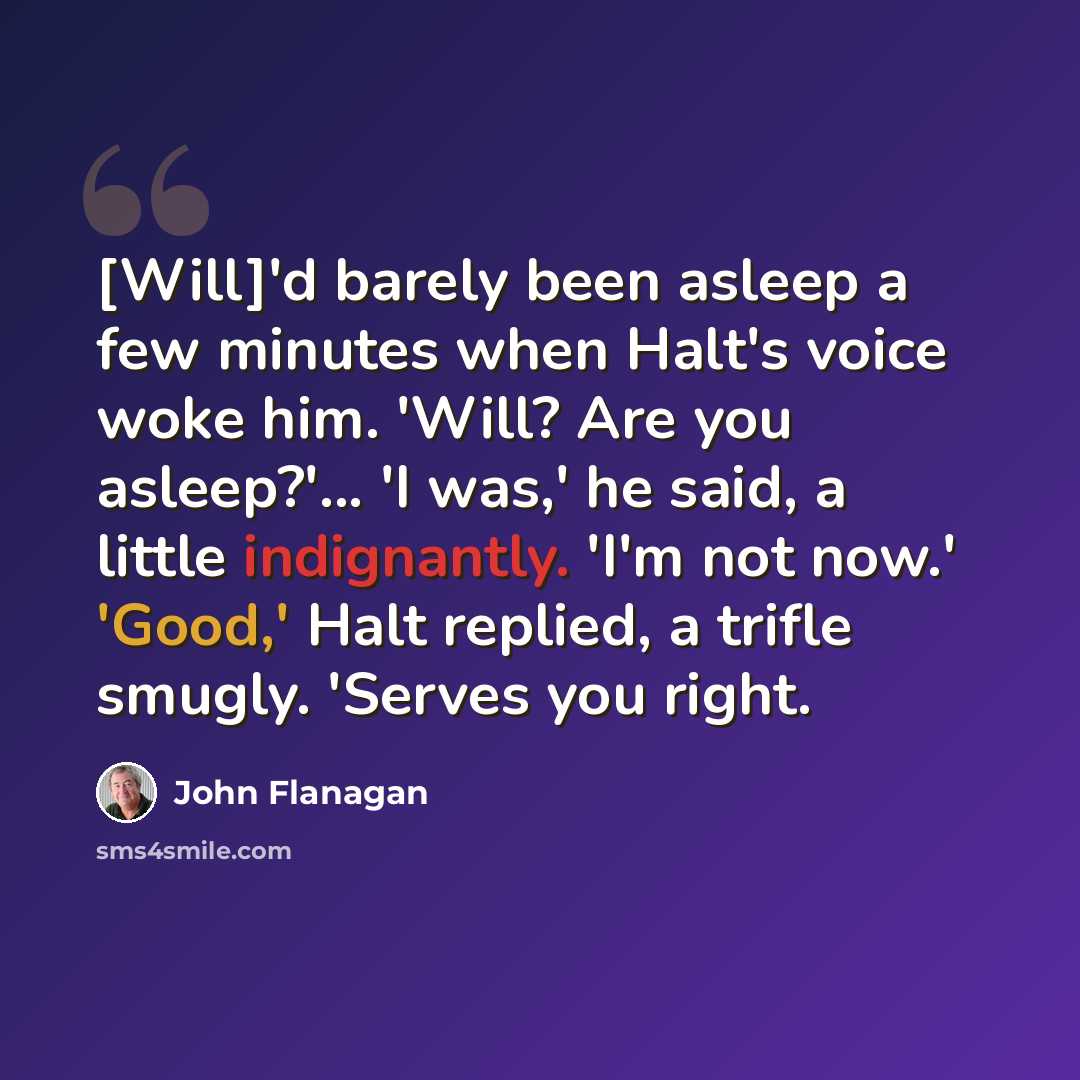 “[Will]'d barely been asleep a few minutes when Halt's voice woke him. 'Will? Are you asleep?'... 'I was,' he said, a little indignantly. 'I'm not now.' 'Good,' Halt replied, a trifle smugly. 'Serves you right.” quote by John Flanagan