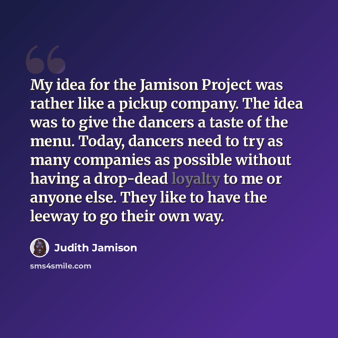 “My idea for the Jamison Project was rather like a pickup company. The idea was to give the dancers a taste of the menu. Today, dancers need to try as many companies as possible without having a drop-dead loyalty to me or anyone else. They like to have the leeway to go their own way.” quote by Judith Jamison