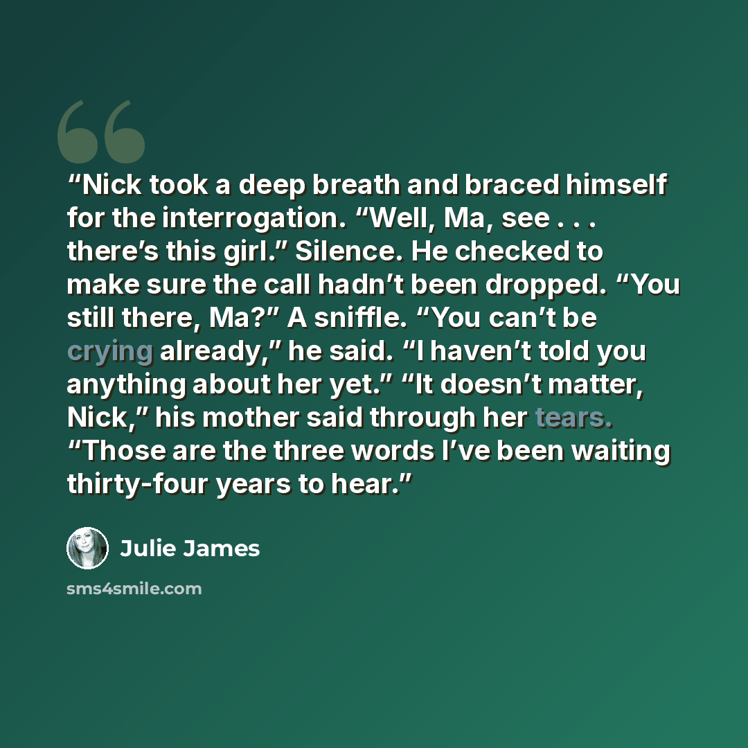 “Nick took a deep breath and braced himself for the interrogation. “Well, Ma, see . . . there’s this girl.” Silence. He checked to make sure the call hadn’t been dropped. “You still there, Ma?” A sniffle. “You can’t be crying already,” he said. “I haven’t told you anything about her yet.” “It…” quote by Julie James