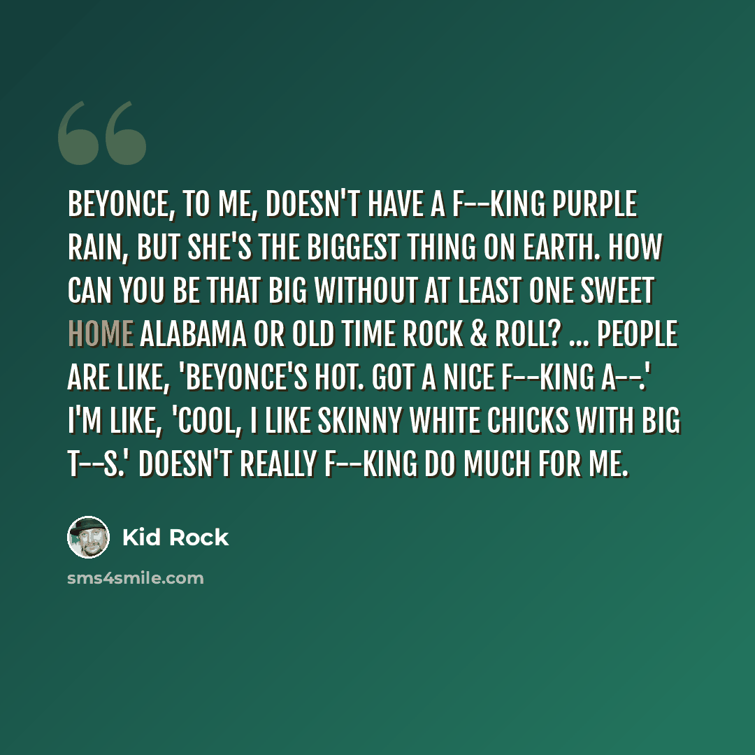 “Beyonce, to me, doesn't have a f--king Purple Rain, but she's the biggest thing on Earth. How can you be that big without at least one Sweet Home Alabama or Old Time Rock & Roll? ... People are like, 'Beyonce's hot. Got a nice f--king a--.' I'm like, 'Cool, I like skinny white chicks with big…” quote by Kid Rock