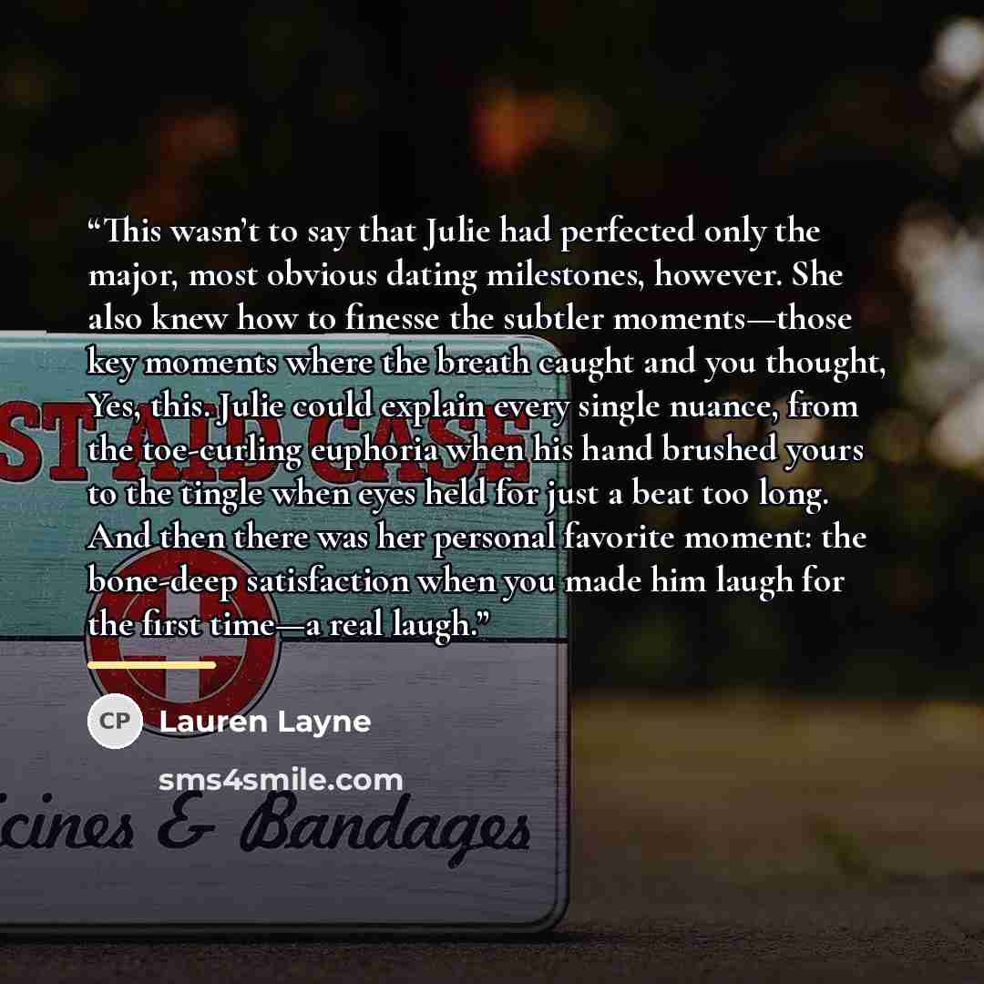 “This wasn’t to say that Julie had perfected only the major, most obvious dating milestones, however. She also knew how to finesse the subtler moments—those key moments where the breath caught and you thought, Yes, this. Julie could explain every single nuance, from the toe-curling euphoria when…” quote by Lauren Layne