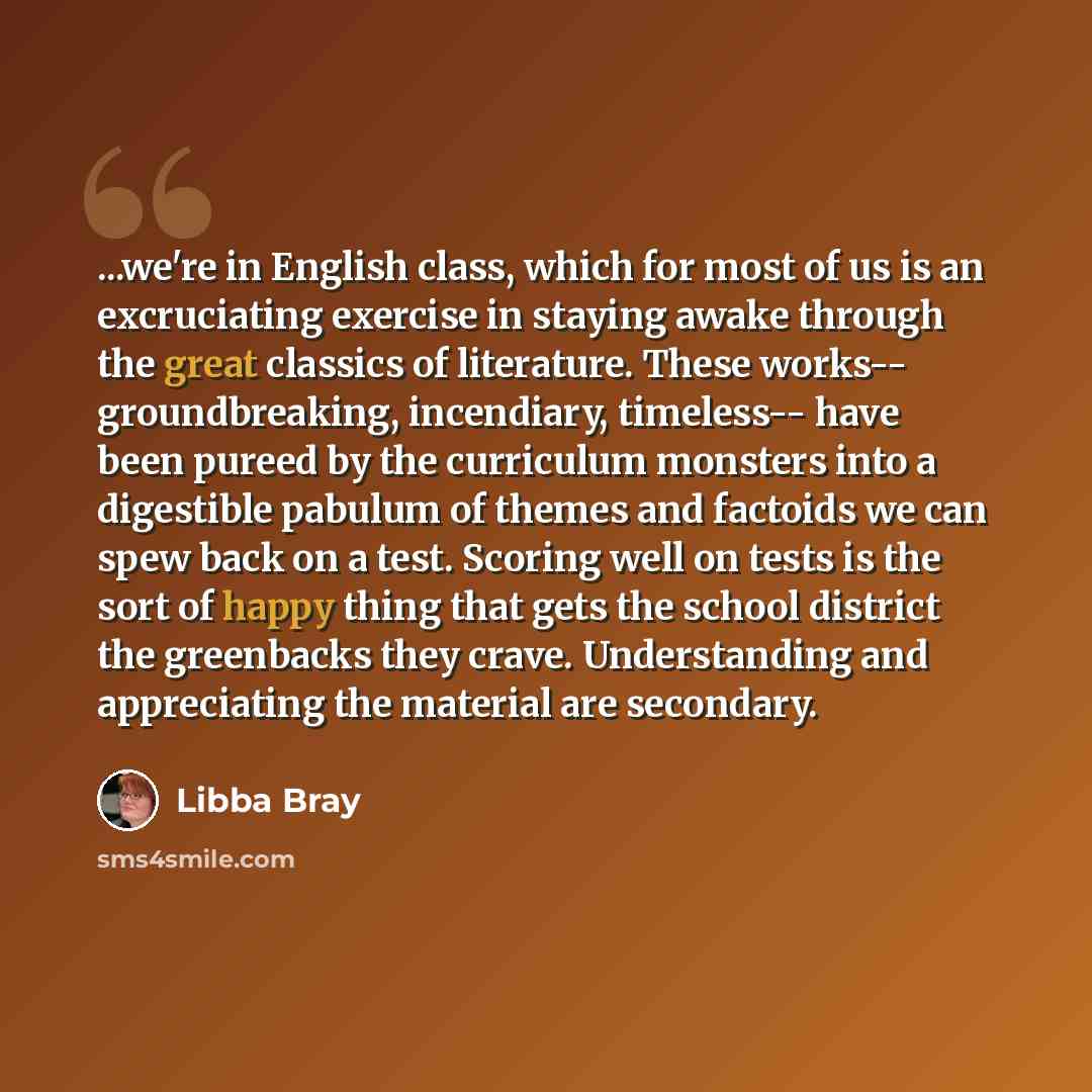 “...we're in English class, which for most of us is an excruciating exercise in staying awake through the great classics of literature. These works-- groundbreaking, incendiary, timeless-- have been pureed by the curriculum monsters into a digestible pabulum of themes and factoids we can spew back…” quote by Libba Bray