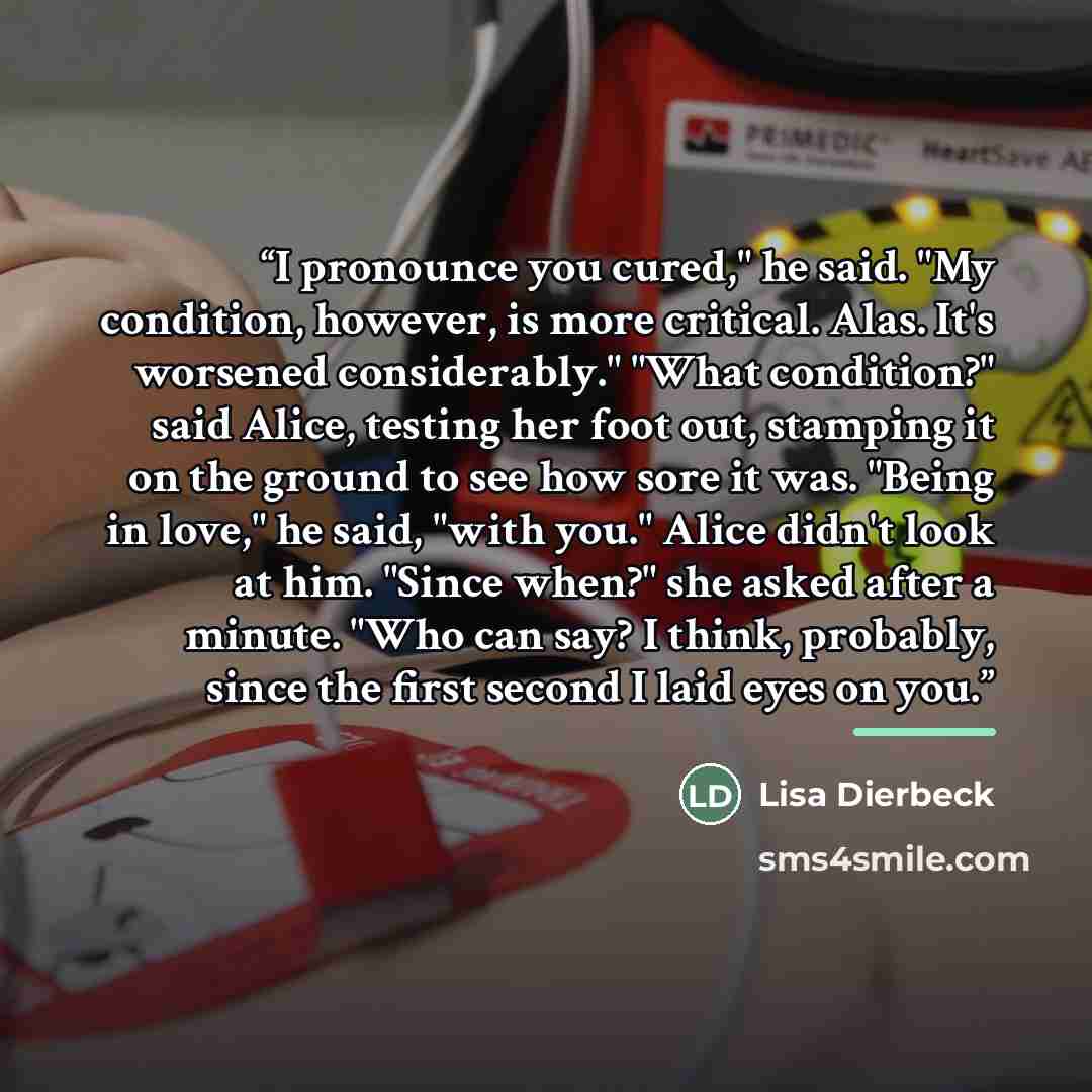 “I pronounce you cured," he said. "My condition, however, is more critical. Alas. It's worsened considerably." "What condition?" said Alice, testing her foot out, stamping it on the ground to see how sore it was. "Being in love," he said, "with you." Alice didn't look at him. "Since when?" she…” quote by Lisa Dierbeck