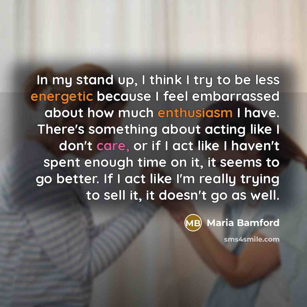 “In my stand up, I think I try to be less energetic because I feel embarrassed about how much enthusiasm I have. There's something about acting like I don't care, or if I act like I haven't spent enough time on it, it seems to go better. If I act like I'm really trying to sell it, it doesn't go as…” quote by Maria Bamford