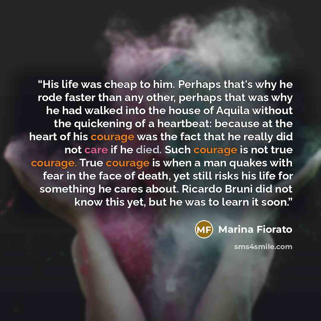 “His life was cheap to him. Perhaps that's why he rode faster than any other, perhaps that was why he had walked into the house of Aquila without the quickening of a heartbeat: because at the heart of his courage was the fact that he really did not care if he died. Such courage is not true courage…” quote by Marina Fiorato