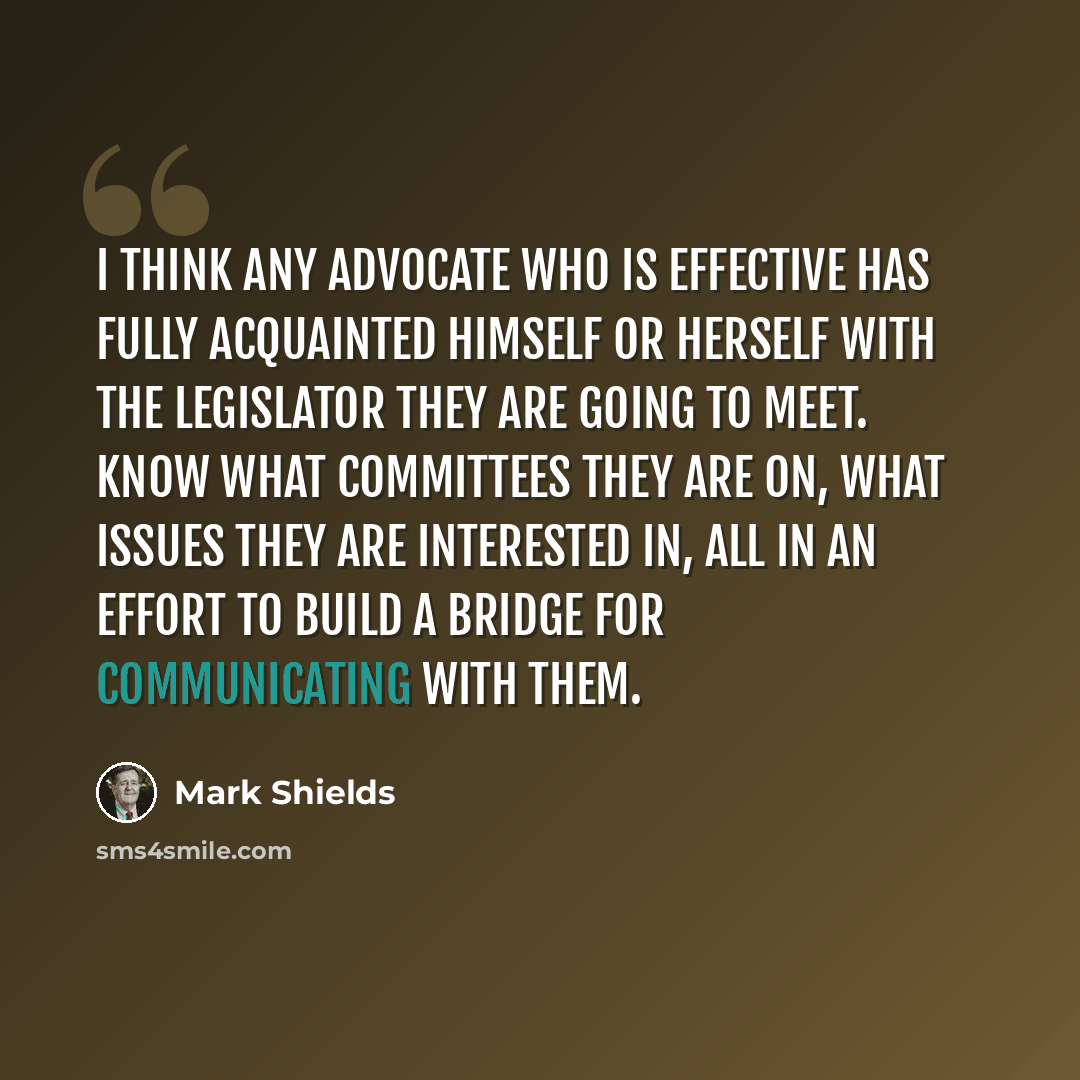 “I think any advocate who is effective has fully acquainted himself or herself with the legislator they are going to meet. Know what committees they are on, what issues they are interested in, all in an effort to build a bridge for communicating with them.” quote by Mark Shields