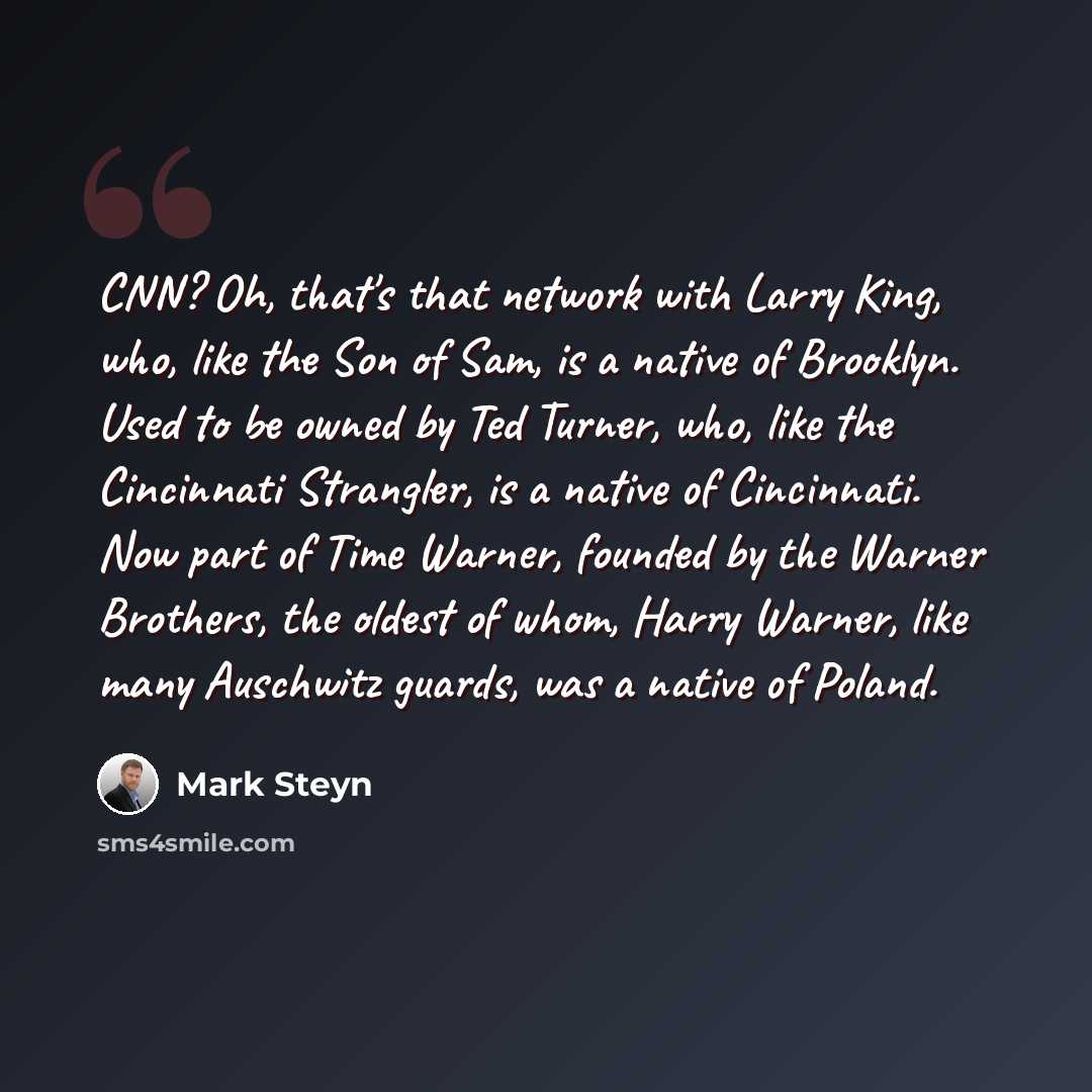 “CNN? Oh, that's that network with Larry King, who, like the Son of Sam, is a native of Brooklyn. Used to be owned by Ted Turner, who, like the Cincinnati Strangler, is a native of Cincinnati. Now part of Time Warner, founded by the Warner Brothers, the oldest of whom, Harry Warner, like many…” quote by Mark Steyn