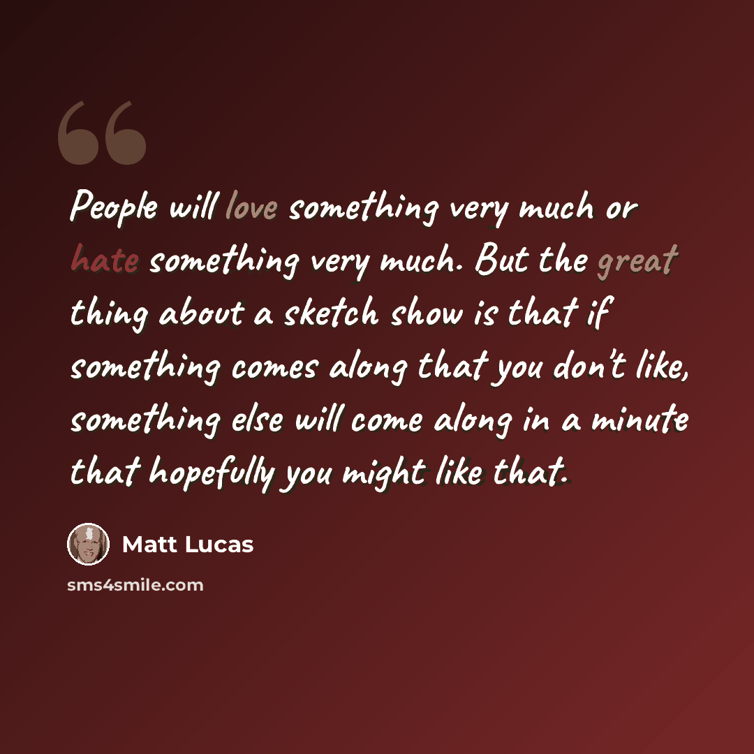 “People will love something very much or hate something very much. But the great thing about a sketch show is that if something comes along that you don't like, something else will come along in a minute that hopefully you might like that.” quote by Matt Lucas