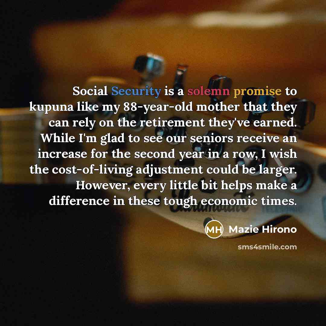 “Social Security is a solemn promise to kupuna like my 88-year-old mother that they can rely on the retirement they've earned. While I'm glad to see our seniors receive an increase for the second year in a row, I wish the cost-of-living adjustment could be larger. However, every little bit helps…” quote by Mazie Hirono