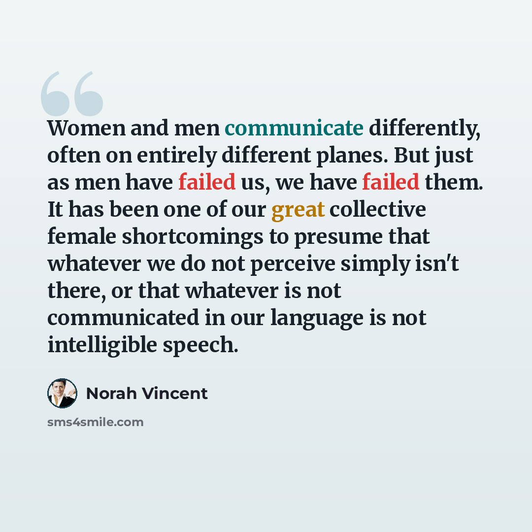 “Women and men communicate differently, often on entirely different planes. But just as men have failed us, we have failed them. It has been one of our great collective female shortcomings to presume that whatever we do not perceive simply isn't there, or that whatever is not communicated in our…” quote by Norah Vincent
