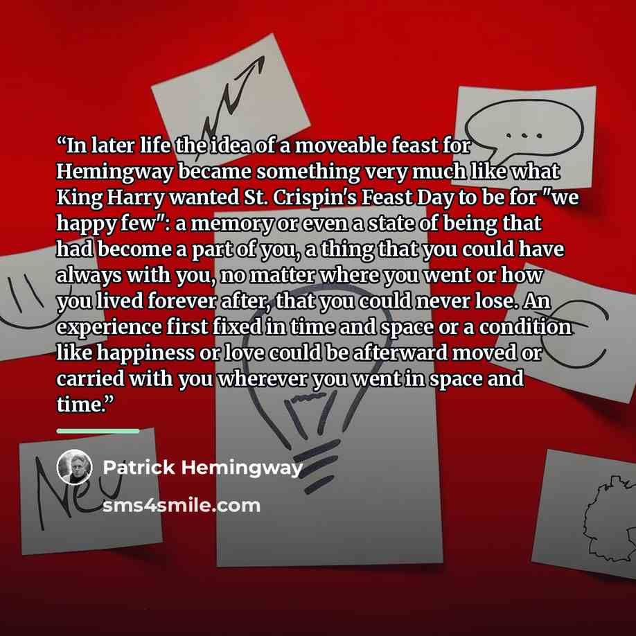 “In later life the idea of a moveable feast for Hemingway became something very much like what King Harry wanted St. Crispin's Feast Day to be for "we happy few": a memory or even a state of being that had become a part of you, a thing that you could have always with you, no matter where you went…” quote by Patrick Hemingway