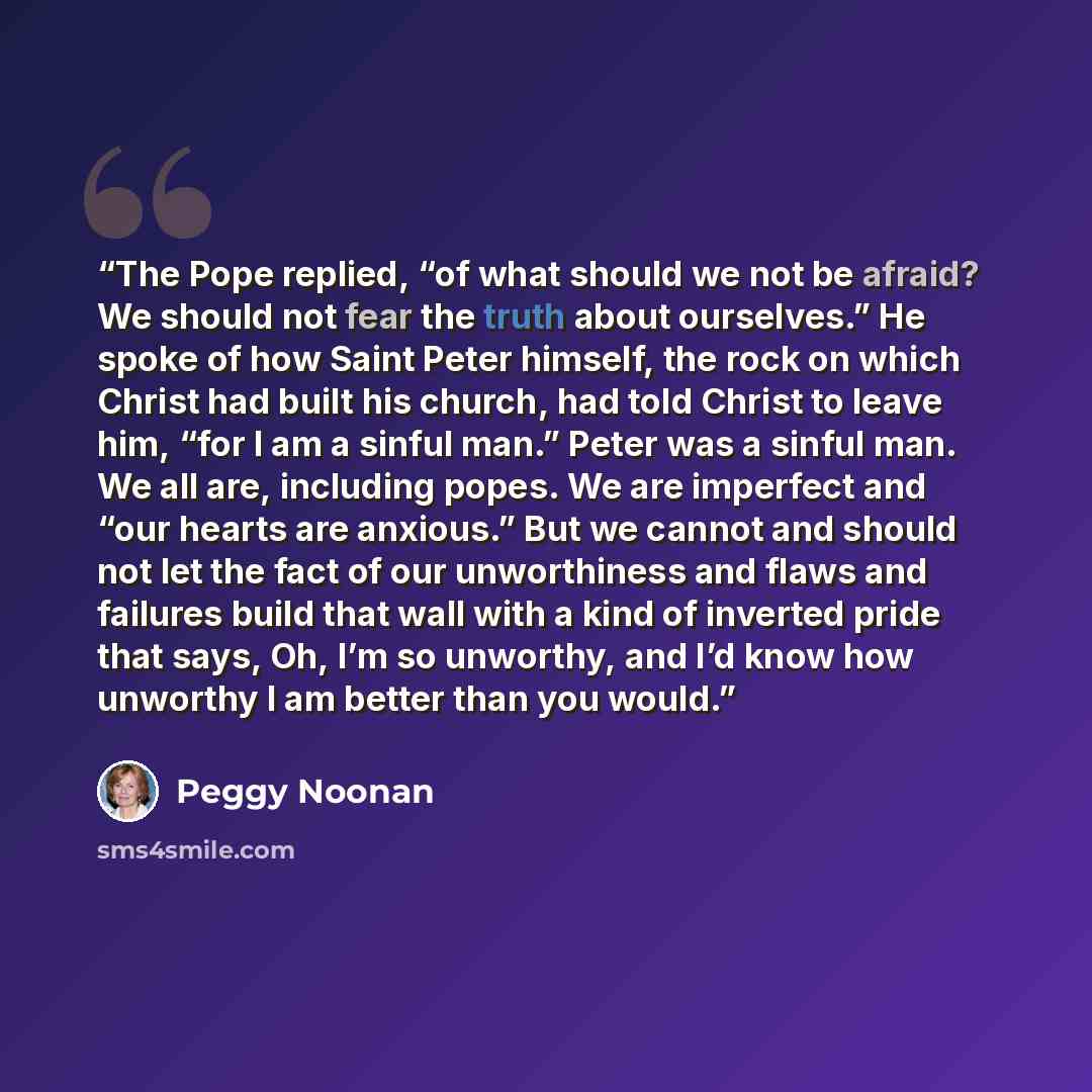 “The Pope replied, “of what should we not be afraid? We should not fear the truth about ourselves.” He spoke of how Saint Peter himself, the rock on which Christ had built his church, had told Christ to leave him, “for I am a sinful man.” Peter was a sinful man. We all are, including popes. We are…” quote by Peggy Noonan
