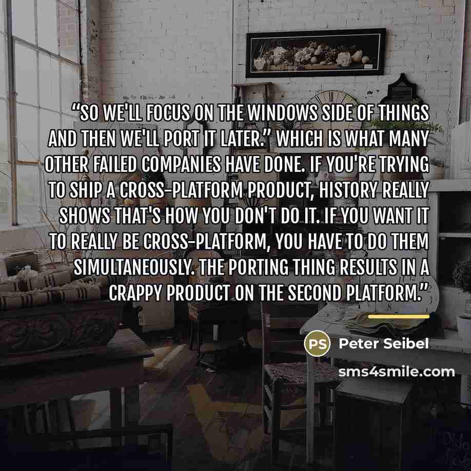 “so we'll focus on the Windows side of things and then we'll port it later.” Which is what many other failed companies have done. If you're trying to ship a cross-platform product, history really shows that's how you don't do it. If you want it to really be cross-platform, you have to do them…” quote by Peter Seibel